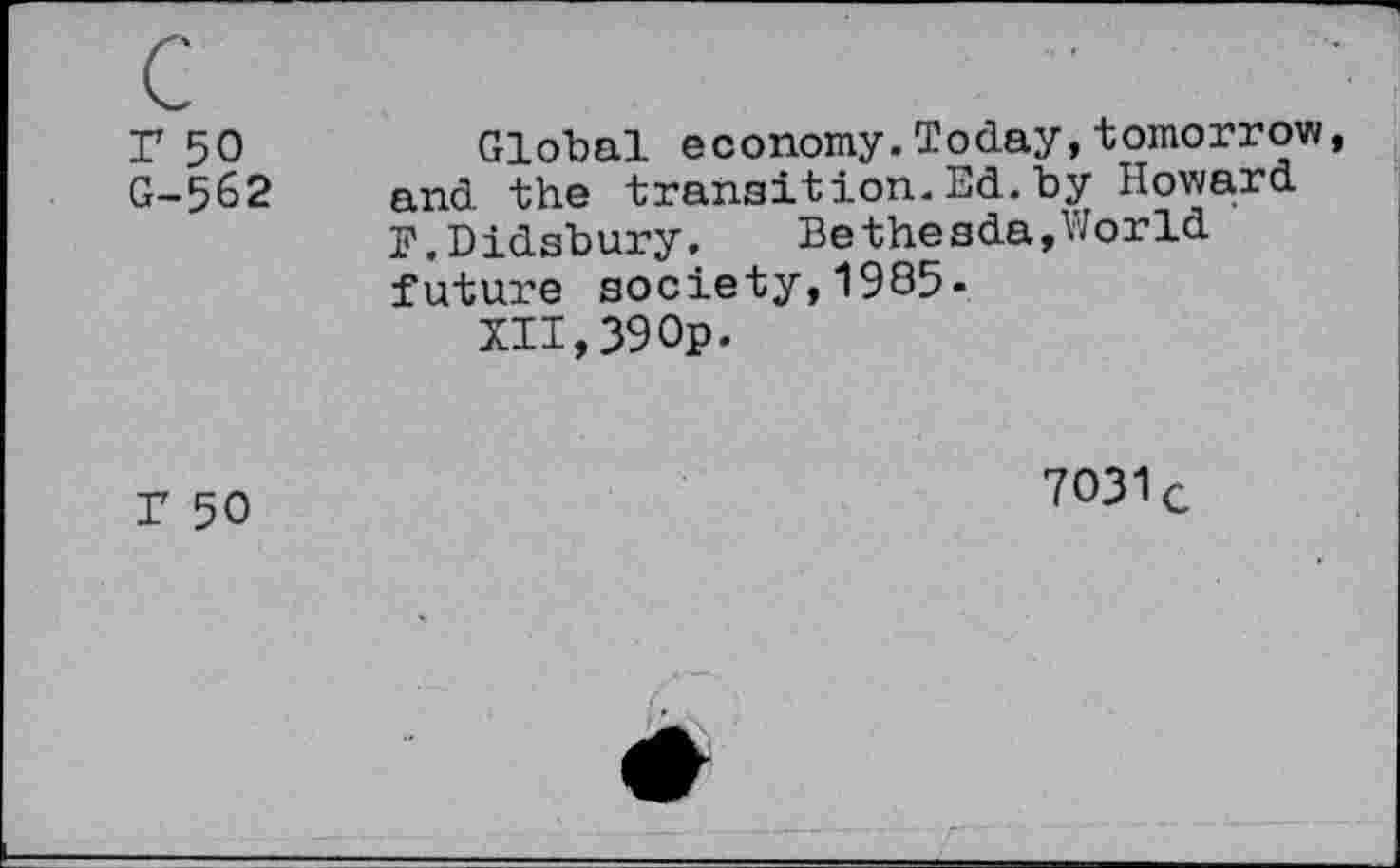 ﻿r 50 G-562	Global economy.Today,tomorrow, and the transition.Ed.by Howard F.Didsbury.	Bethesda,World future society,1985- XII,39Op.
T 50	7O31c